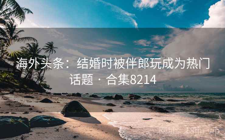 海外头条：结婚时被伴郎玩成为热门话题 · 合集8214