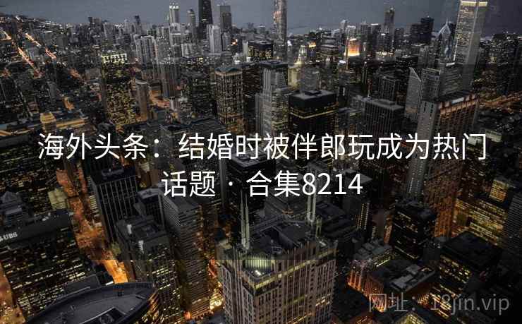 海外头条：结婚时被伴郎玩成为热门话题 · 合集8214