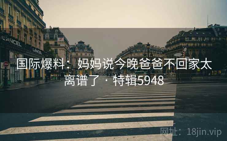 国际爆料：妈妈说今晚爸爸不回家太离谱了 · 特辑5948