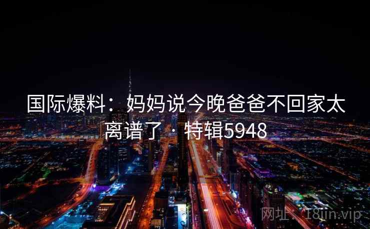 国际爆料：妈妈说今晚爸爸不回家太离谱了 · 特辑5948