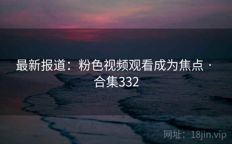最新报道：粉色视频观看成为焦点 · 合集332