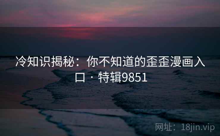 冷知识揭秘：你不知道的歪歪漫画入口 · 特辑9851