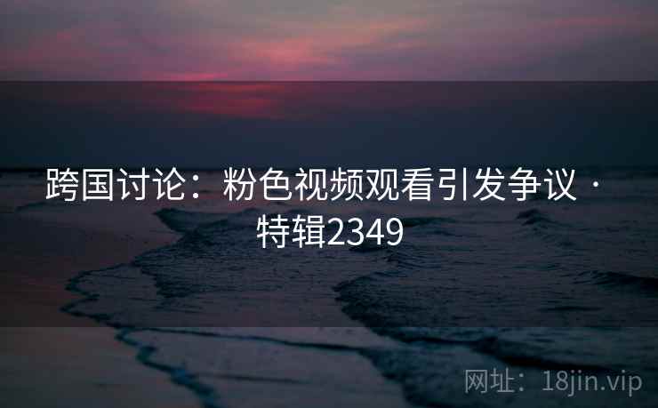 跨国讨论：粉色视频观看引发争议 · 特辑2349