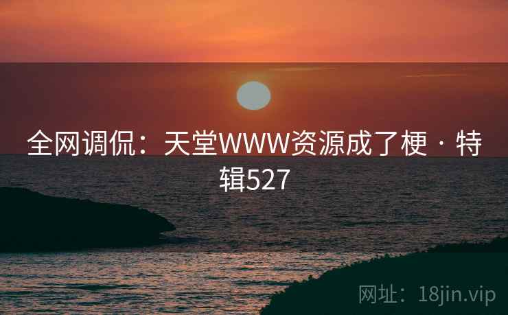 全网调侃:天堂WWW资源成了梗 · 特辑527 全网调侃:天堂WWW资源成了梗 · 特辑527