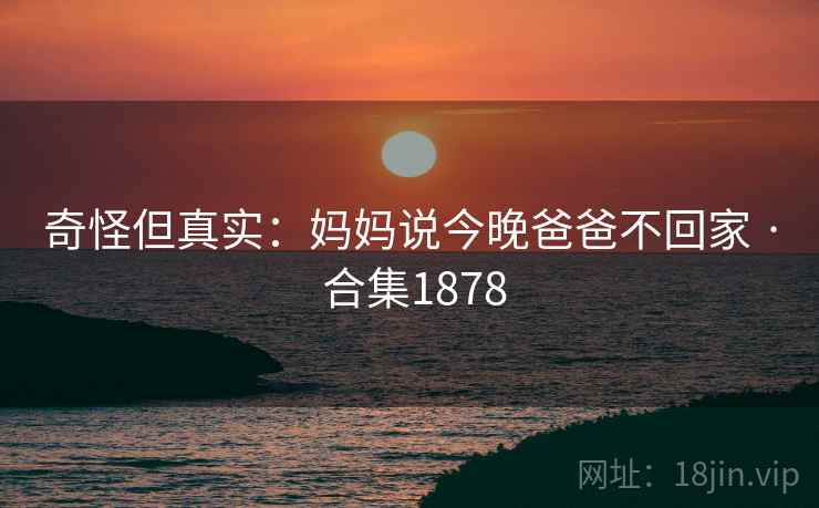 奇怪但真实:妈妈说今晚爸爸不回家 · 合集1878 奇怪但真实:妈妈说今晚爸爸不回家 · 合集1878