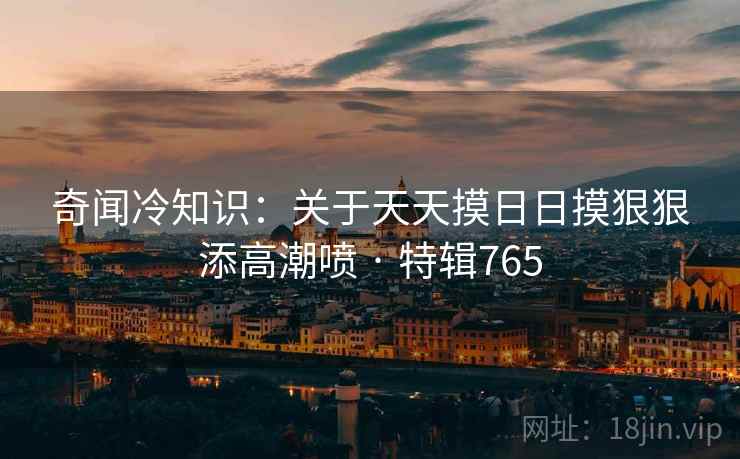 奇闻冷知识:关于天天摸日日摸狠狠添高潮喷 · 特辑765