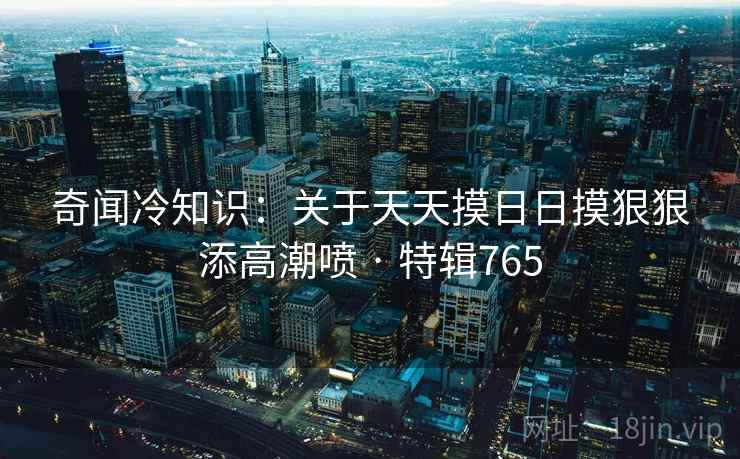 奇闻冷知识:关于天天摸日日摸狠狠添高潮喷 · 特辑765 奇闻冷知识:关于天天摸日日摸狠狠添高潮喷 · 特辑765