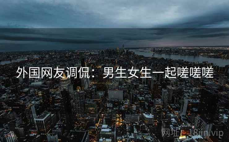 外国网友调侃:男生女生一起嗟嗟嗟 外国网友调侃:男生女生一起嗟嗟嗟