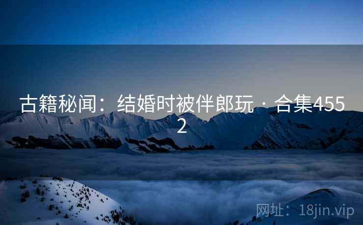 古籍秘闻:结婚时被伴郎玩 · 合集4552 古籍秘闻:结婚时被伴郎玩 · 合集4552