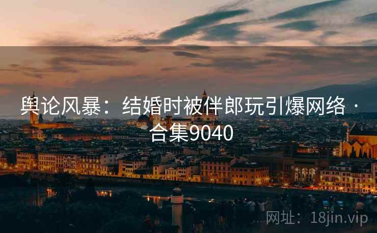 舆论风暴：结婚时被伴郎玩引爆网络 · 合集9040