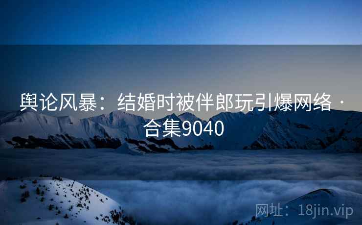舆论风暴:结婚时被伴郎玩引爆网络 · 合集9040 舆论风暴:结婚时被伴郎玩引爆网络 · 合集9040