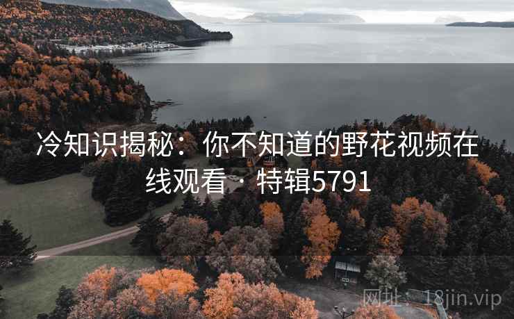 冷知识揭秘:你不知道的野花视频在线观看 · 特辑5791 冷知识揭秘:你不知道的野花视频在线观看 · 特辑5791