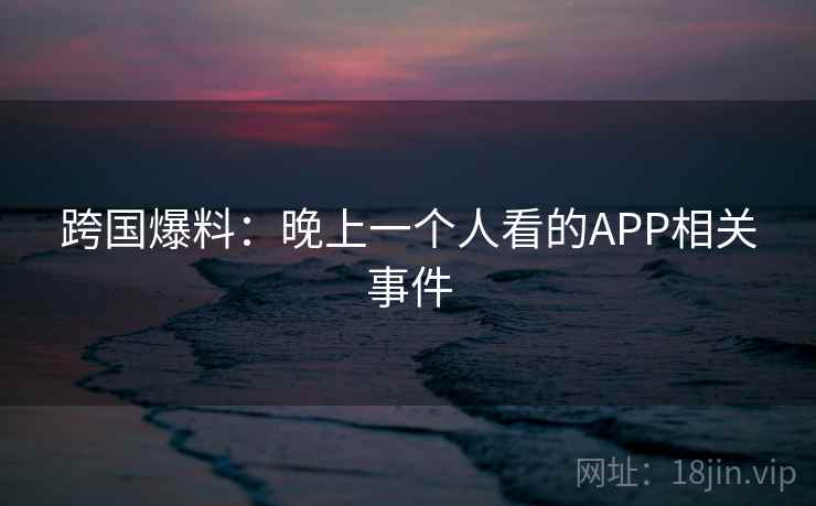 跨国爆料:晚上一个人看的APP相关事件 跨国爆料:晚上一个人看的APP相关事件