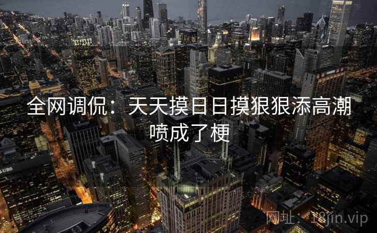 全网调侃：天天摸日日摸狠狠添高潮喷成了梗