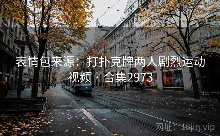 表情包来源:打扑克牌两人剧烈运动视频 · 合集2973 表情包来源:打扑克牌两人剧烈运动视频 · 合集2973