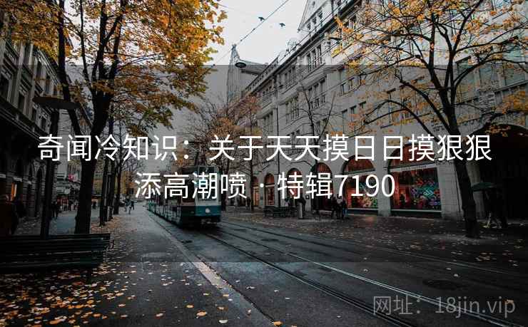 奇闻冷知识：关于天天摸日日摸狠狠添高潮喷 · 特辑7190