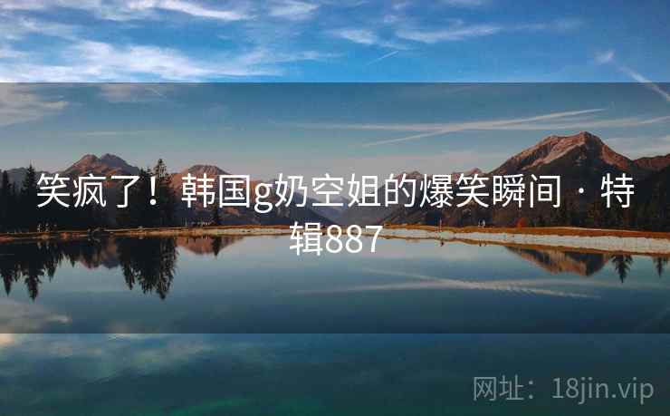 笑疯了!韩国g奶空姐的爆笑瞬间 · 特辑887 笑疯了!韩国g奶空姐的爆笑瞬间 · 特辑887