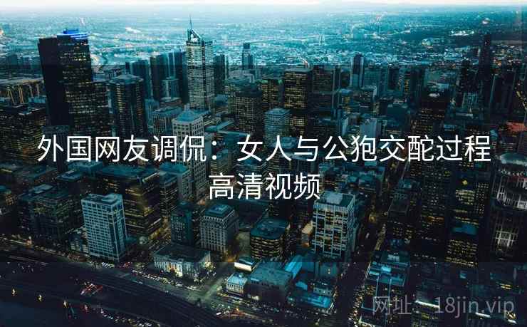 外国网友调侃：女人与公狍交酡过程高清视频