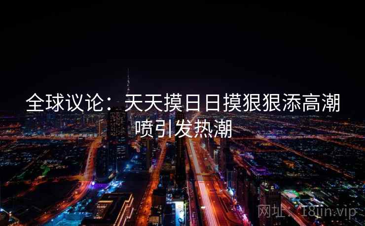 全球议论：天天摸日日摸狠狠添高潮喷引发热潮